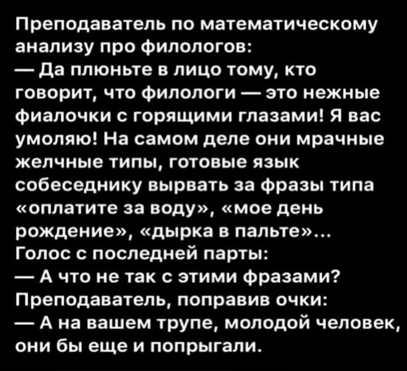 Преподаватель по математическому анализу про филологов:
— Да плюньте в лицо тому, кто говорит, что филологи — это нежные фиалочки с горящими глазами! Я вас умоляю! На самом деле они мрачные желчные типы, готовые язык собеседнику вырвать за фразы типа «оплатите за воду», «мое день рождение», «дырка в пальте»...
Голос с последней парты:
— А что не