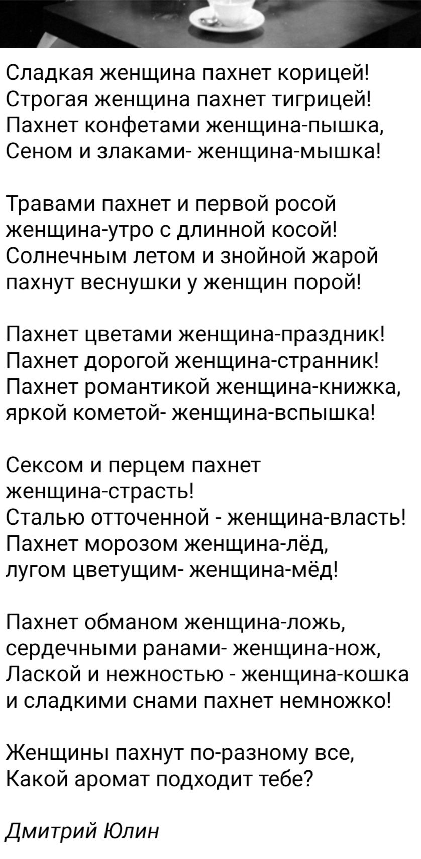 Сладкая женщина пахнет корицей!
Строгая женщина пахнет тигрицей!
Пахнет конфетами женщина-пышка,
Сеном и злаками- женщина-мышка!

Травами пахнет и первой росой
женщина-утро с длинной косой!
Солнечным летом и знойной жарой
пахнут веснушки у женщин порой!

Пахнет цветами женщина-праздник!
Пахнет дорогой женщина-странник!
Пахнет романтикой