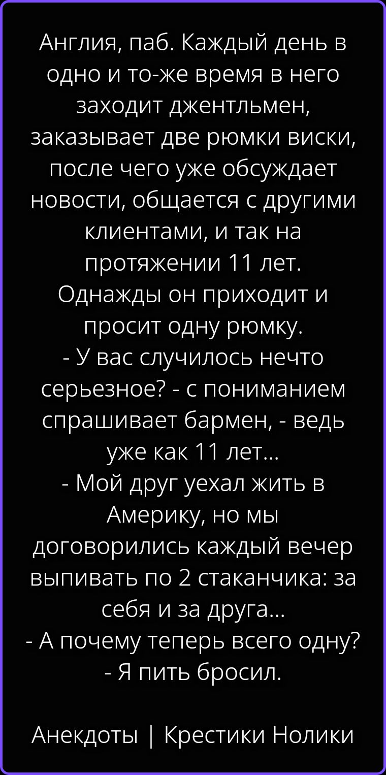 Англия, паб. Каждый день в одно и то-же время в него заходит джентльмен, заказывает две рюмки виски, после чего уже обсуждает новости, общается с другими клиентами, и так на протяжении 11 лет. Однажды он приходит и просит одну рюмку. - У вас случилось нечто серьезное? - с пониманием спрашивает бармен, - ведь уже как 11 лет... - Мой друг ухал жить