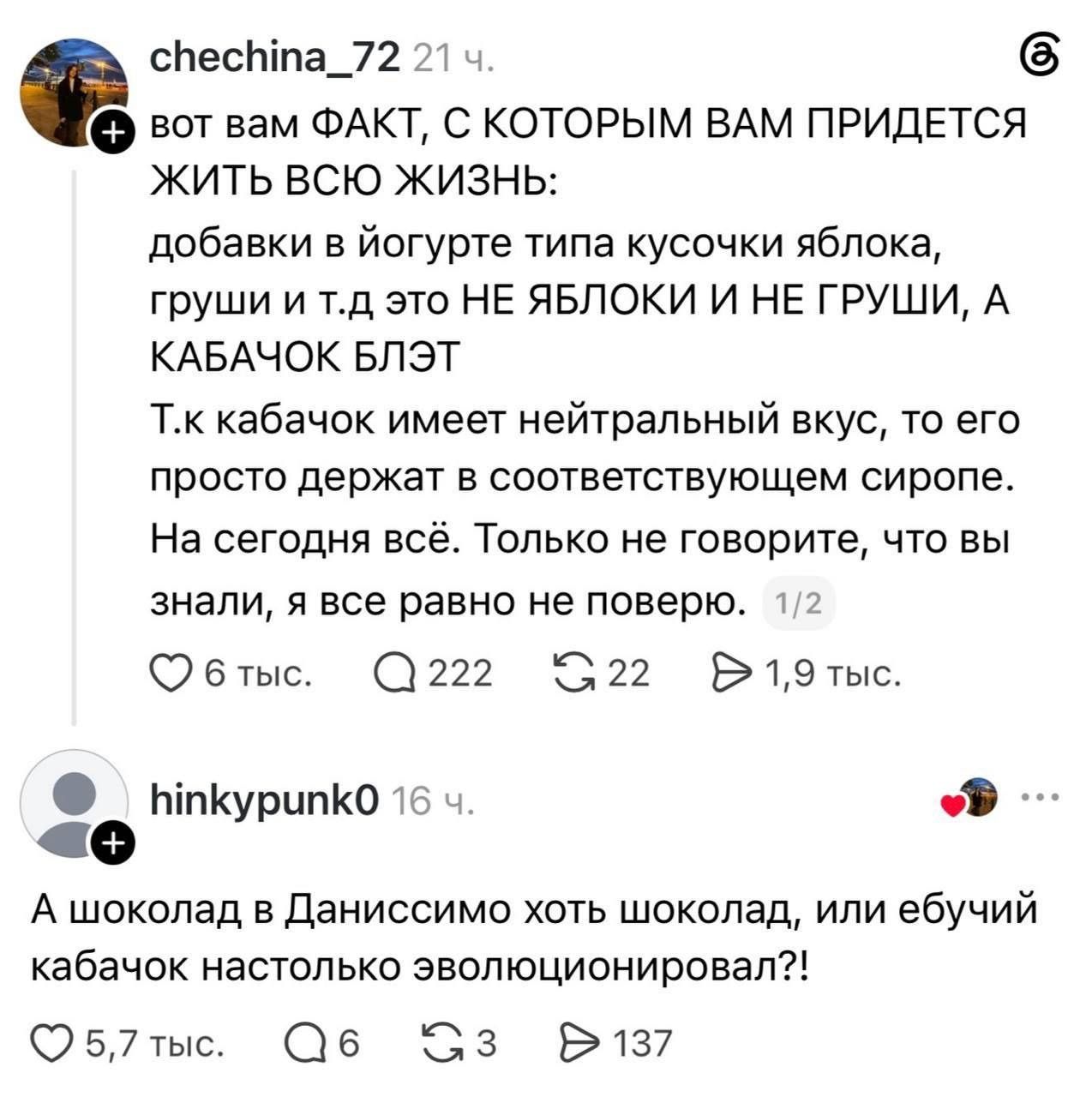 chechina_72 21 ч. вот вам ФАКТ, С КОТОРЫМ ВАМ ПРИДЕТСЯ ЖИТЬ ВСЮ ЖИЗНЬ: добавки в йогурте типа кусочки яблока, груши и т.д это НЕ ЯБЛОКИ И НЕ ГРУШИ, А КАБАЧОК БЛЯТ Т.к кабачок имеет нейтральный вкус, то его просто держат в соответствующем сиропе. На сегодня всё. Только не говорите, что вы знали, я все равно не поверю. 1/2 6 тыс. 222 22 1,9 тыс.