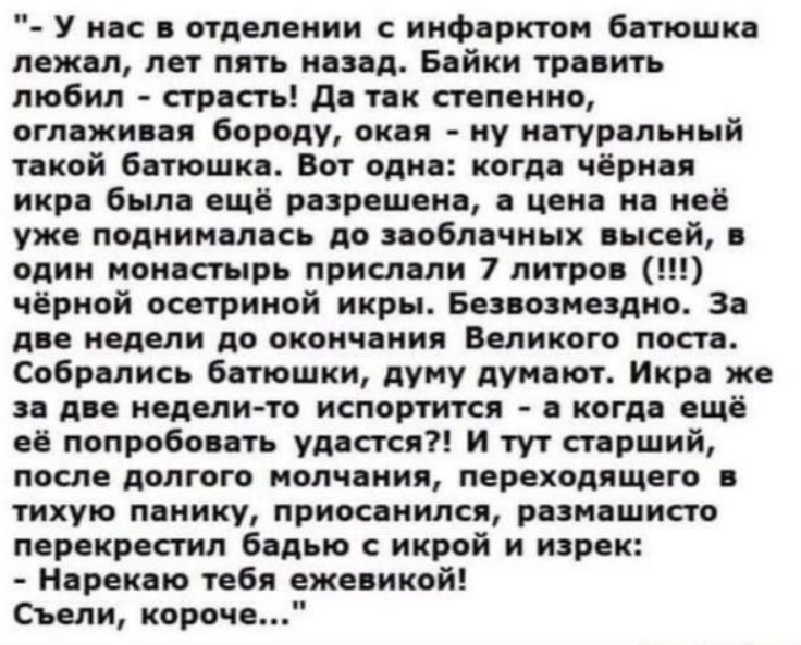 У нас в отделении с инфарктом батюшка лежал, лет пять назад. Байки травить любил - страсть! Да так степенно, оглаживая бороду, окая - ну натуральный такой батюшка. Вот одна: когда чёрная икра была ещё разрешена, а цена на неё уже поднималась до заоблачных высей, в один монастырь прислали 7 литров (!!!) чёрной осетриной икры. Безвозмездно. За две
