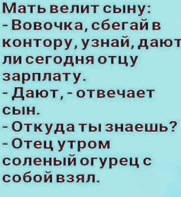 Мать велит сыну:
- Вовочка, сбегай в контору, узнай, дают ли сегодня отцу зарплату.
- Дают, - отвечает сын.
- Откуда ты знаешь?
- Отец утром соленый огурец с собой взял.