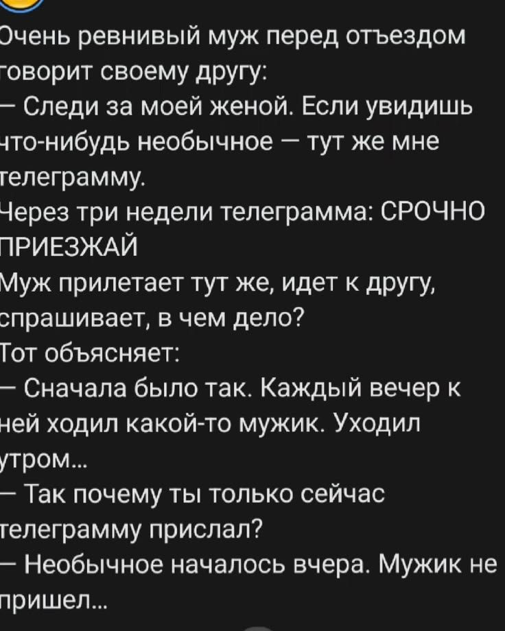 Очень ревнивый муж перед отъездом говорит своему другу: — Следи за моей женой. Если увидишь что-нибудь необычное — тут же мне телеграмму. Через три недели телеграмма: СРОЧНО ПРИЕЗЖАЙ. Муж прилетает тут же, идет к другу, спрашивает, в чем дело? Тот объясняет: — Сначала было так. Каждый вечер к ней ходил какой-то мужик. Уходил утром... — Так почему