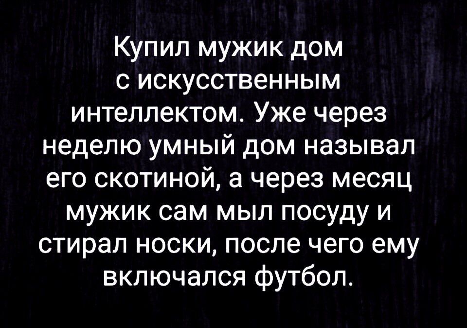 Купил мужик дом с искусственным интеллектом. Уже через неделю умный дом называл его скотиной, а через месяц мужик сам мыл посуду и стирал носки, после чего ему включался футбол.