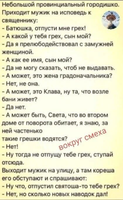 Небольшой провинциальный городишко. Приходит мужик на исповедь к священнику: - Батюшка, отпусти мне грех! - А какой у тебя грех, сын мой? - Да я прелюбодействовал с замужней женщиной. - А как ее имя, сын мой? - Да не могу сказать, чтоб не выдавать. - А может, это жена градоначальника? - Нет, не она. - А может, это Клава, ну та, что возле бани