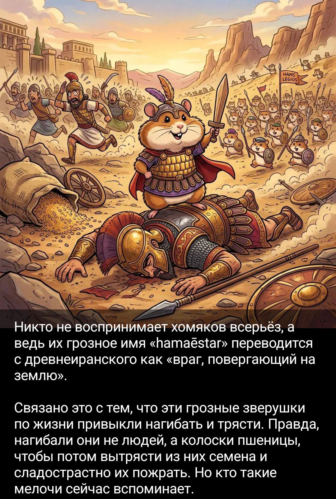 Никто не воспринимает хомяков всерьёз, а ведь их грозное имя «hamaēstar» переводится с древнеиранского как «враг, повергающий на землю». Связано это с тем, что эти грозные зверушки по жизни привыкли нагибать и трясти. Правда, нагибали они не людей, а колоски пшеницы, чтобы потом вытрясти из них семена и сладострастно их пожрать. Но кто такие