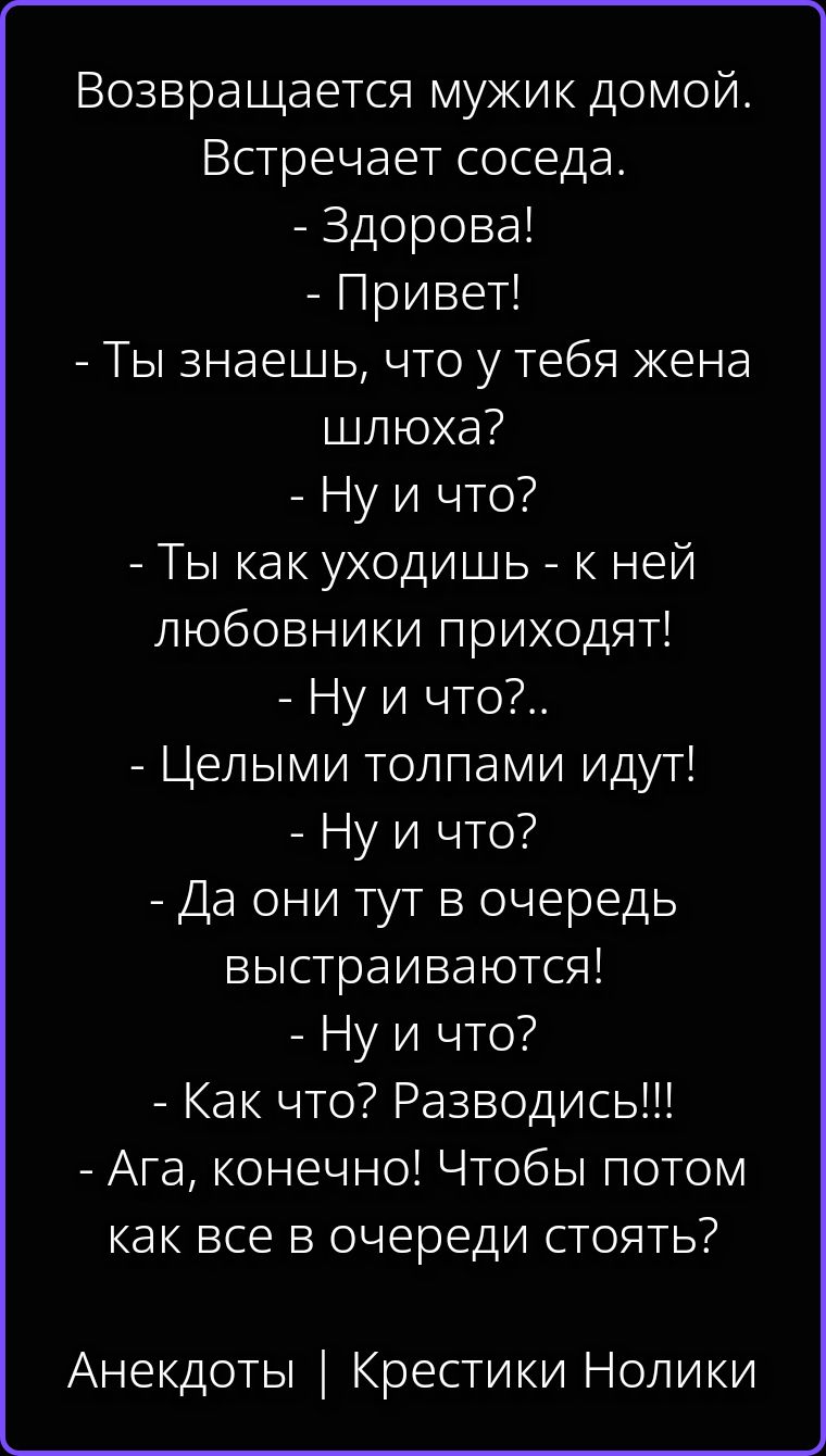 Возвращается мужик домой. Встречает соседа. - Здорова! - Привет! - Ты знаешь, что у тебя жена шлюха? - Ну и что? - Ты как уходишь - к ней любовники приходят! - Ну и что?.. - Целыми толпами идут! - Ну и что? - Да они тут в очередь выстраиваются! - Ну и что? - Как что? Разводись!!! - Ага, конечно! Чтобы потом как все в очереди стоять? Анекдоты |