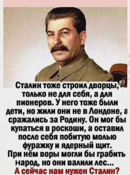 Сталин тоже строил дворцы, только не для себя, а для пионеров. У него тоже были дети, но жили они не в Лондоне, а сражались за Родину. Он мог бы купаться в роскоши, а оставил после себя побитую молью фуражку и ядерный щит. При нём воры могли бы грабить народ, но они валили лес... А сейчас нам нужен Сталин?