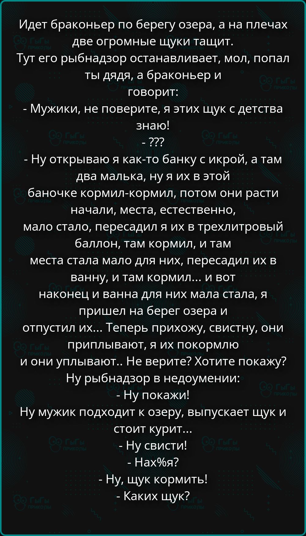 Идет браконьер по берегу озера, а на плечах две огромные щуки тащит. Тут его рыбнадзор останавливает, мол, попал ты дядя, а браконьер и говорит: - Мужики, не поверите, я этих щук с детства знаю! - ??? - Ну открываю я как-то банку с икрой, а там два малька, ну я их в этой баночке кормил-кормил, потом они расти начали, места, естественно, мало