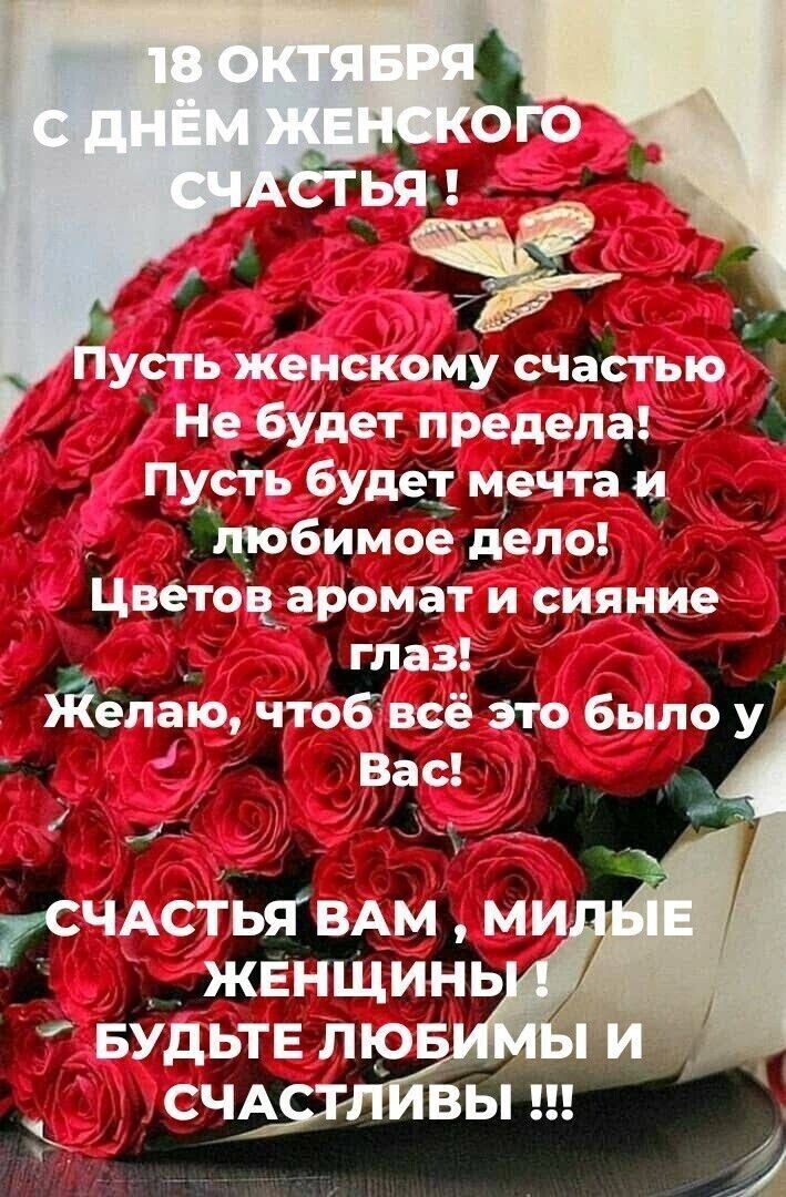 18 октября с днём женского счастья! Пусть женскому счастью не будет предела! Пусть будет мечта и любимое дело! Цветов аромат и сияние глаз! Желаю, чтоб всё это было у Вас! Счастья вам, милые женщины! Будьте любимы и счастливы!!!