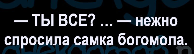 — ТЫ ВСЕ? ... — нежно спросила самка богомола.