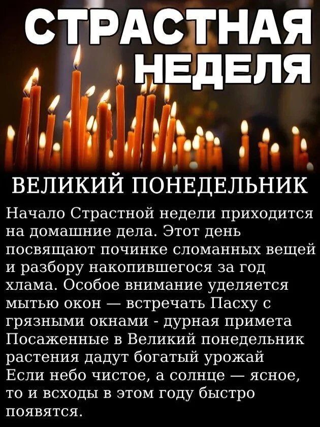 СТРАСТНАЯ НЕДЕЛЯ ВЕЛИКИЙ ПОНЕДЕЛЬНИК Начало Страстной недели приходится на домашние дела. Этот день посвящают починке сломанных вещей и разбору накопившегося за год хлама. Особое внимание уделяется мытью окон — встречать Пасху с грязными окнами - дурная примета. Посаженные в Великий понедельник растения дадут богатый урожай. Если небо чистое, а