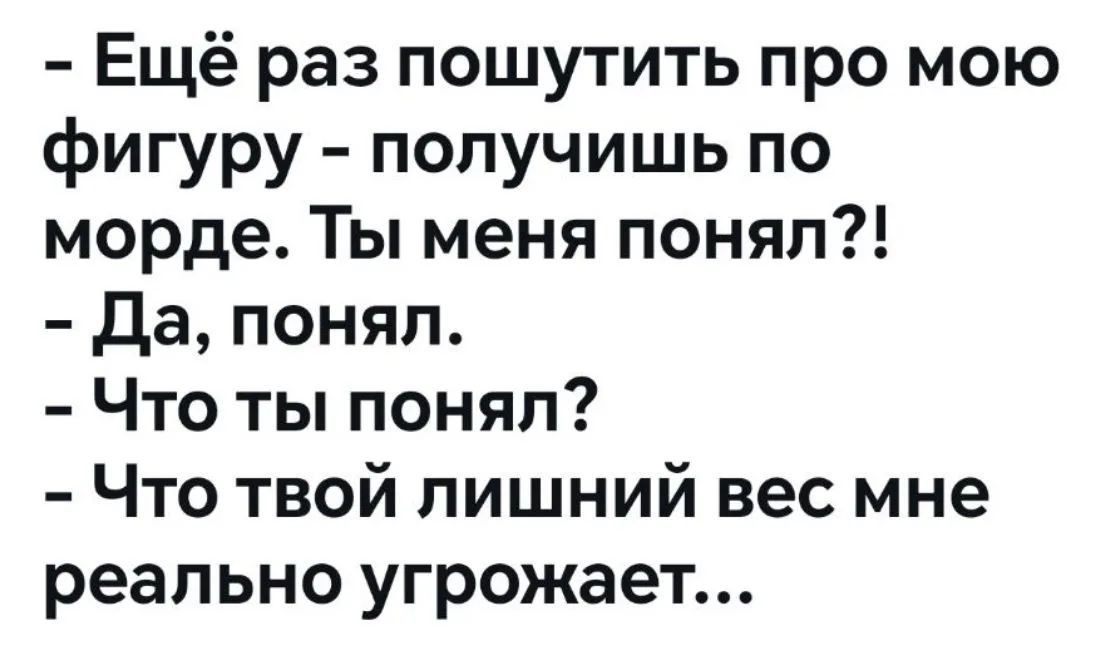 - Ещё раз пошутить про мою фигуру - получишь по морде. Ты меня понял?!
- Да, понял.
- Что ты понял?
- Что твой лишний вес мне реально угрожает...