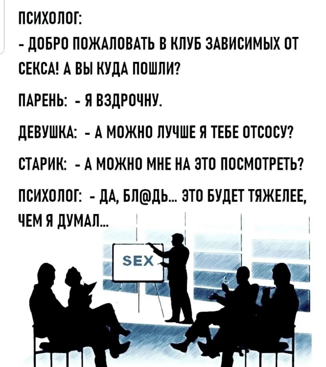 ПСИХОЛОГ: - ДОБРО ПОЖАЛОВАТЬ В КЛУБ ЗАВИСИМЫХ ОТ СЕКСА! А ВЫ КУДА ПОШЛИ? ПАРЕНЬ: - Я ВЗДРОЧНУ. ДЕВУШКА: - А МОЖНО ЛУЧШЕ Я ТЕБЕ ОТСОСУ? СТАРИК: - А МОЖНО МНЕ НА ЭТО ПОСМОТРЕТЬ? ПСИХОЛОГ: - ДА, БЛ@ДЬ... ЭТО БУДЕТ ТЯЖЕЛЕЕ, ЧЕМ Я ДУМАЛ... SEX