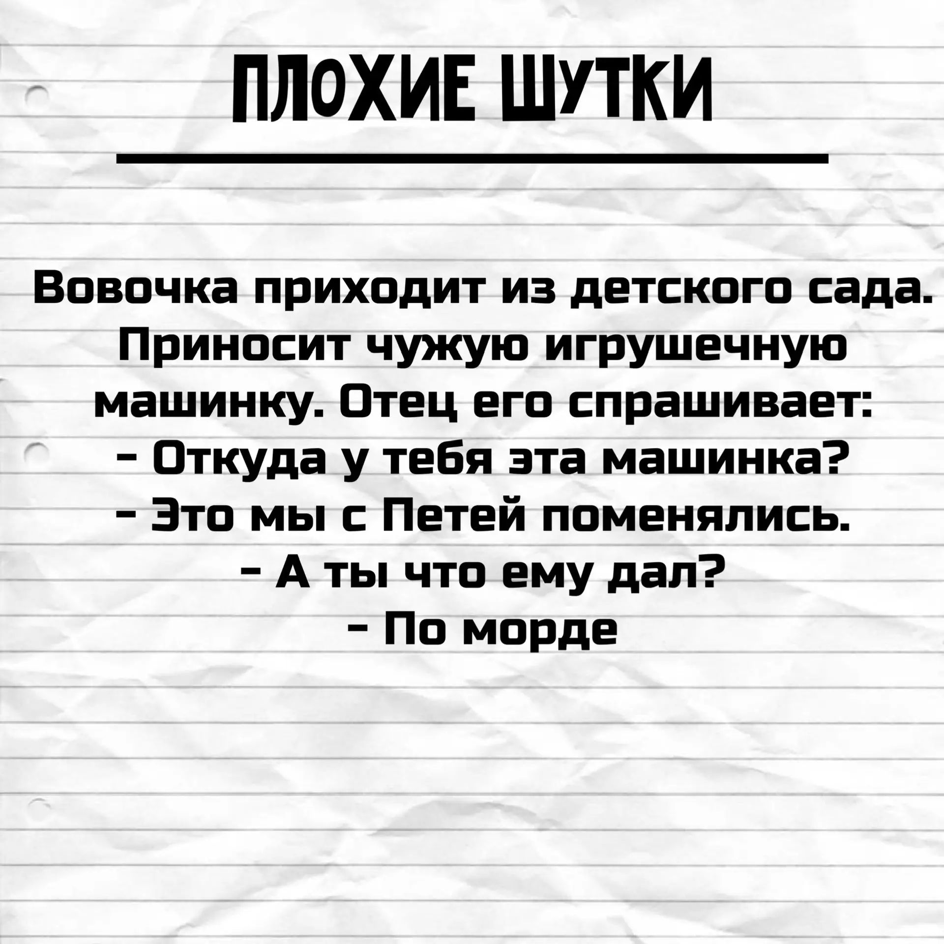 ПЛОХИЕ ШУТКИ Вовочка приходит из детского сада. Приносит чужую игрушечную машинку. Отец его спрашивает: - Откуда у тебя эта машинка? - Это мы с Петей поменялись. - А ты что ему дал? - По морде