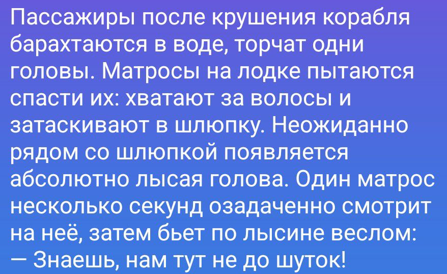 Пассажиры после крушения корабля барахтаются в воде, торчат одни головы. Матросы на лодке пытаются спасти их: хватают за волосы и затаскивают в шлюпку. Неожиданно рядом со шлюпкой появляется абсолютно лысая голова. Один матрос несколько секунд озадаченно смотрит на неё, затем бьет по лысине веслом: — Знаешь, нам тут не до шуток!