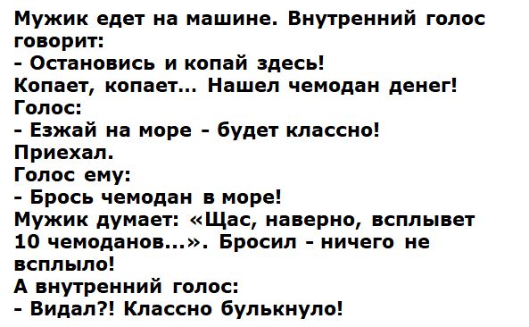 Мужик едет на машине. Внутренний голос говорит: - Остановись и копай здесь! Копает, копает... Нашел чемодан денег! Голос: - Езжай на море - будет классно! Приехал. Голос ему: - Брось чемодан в море! Мужик думает: «Щас, наверно, всплывет 10 чемоданов...». Бросил - ничего не всплыло! А внутренний голос: - Видал?! Классно булькнуло!