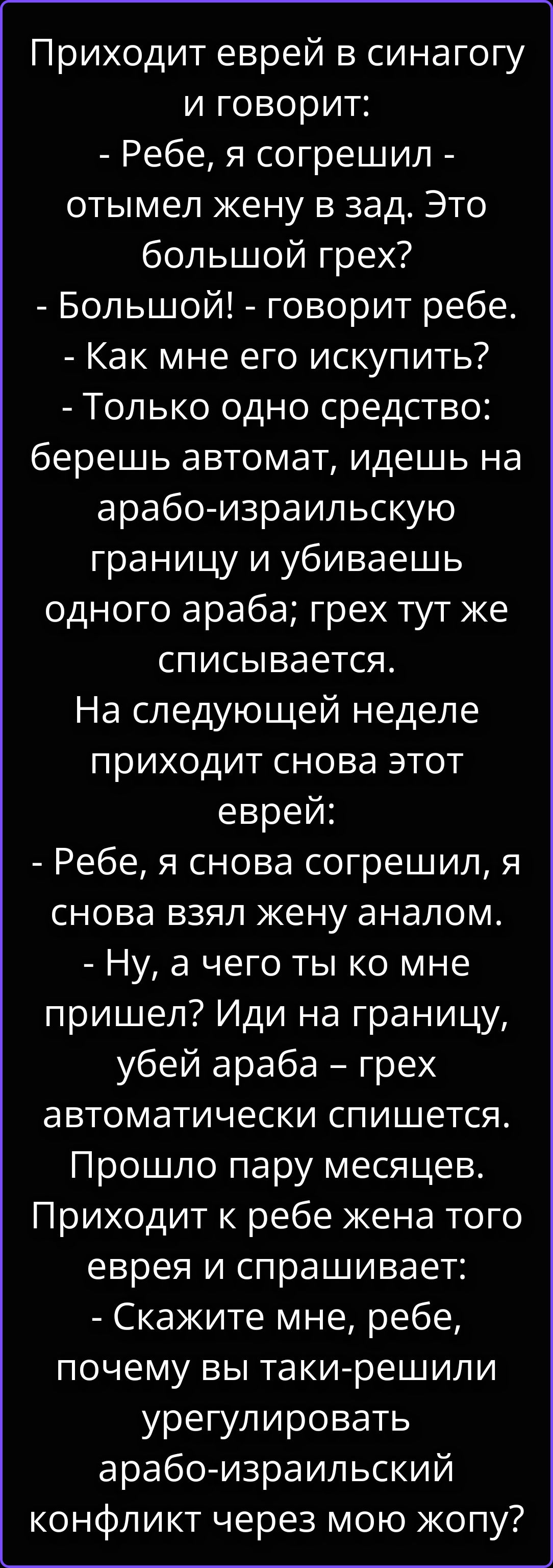 Приходит еврей в синагогу и говорит: - Ребе, я согрешил - отымел жену в зад. Это большой грех? - Большой! - говорит ребе. - Как мне его искупить? - Только одно средство: берешь автомат, идешь на арабо-израильскую границу и убиваешь одного араба; грех тут же списывается. На следующей неделе приходит снова этот еврей: - Ребе, я снова согрешил, я