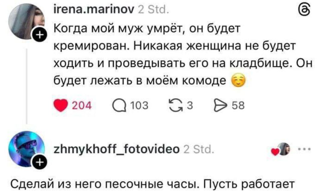 irena.marinov 2 Std. Когда мой муж умрёт, он будет кремирован. Никакая женщина не будет ходить и проведывать его на кладбище. Он будет лежать в моём комоде. zhmykhoff_fotovideo 2 Std. Сделай из него песочные часы. Пусть работает