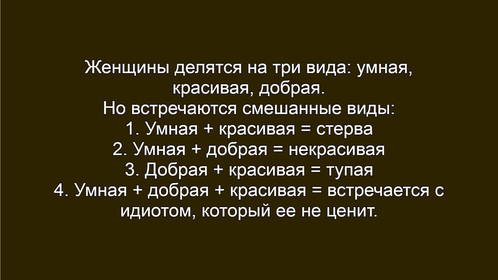 Женщины делятся на три вида: умная, красивая, добрая. Но встречаются смешанные виды: 1. Умная + красивая = стерва 2. Умная + добрая = некрасивая 3. Добрая + красивая = тупая 4. Умная + добрая + красивая = встречается с идиотом, который ее не ценит.