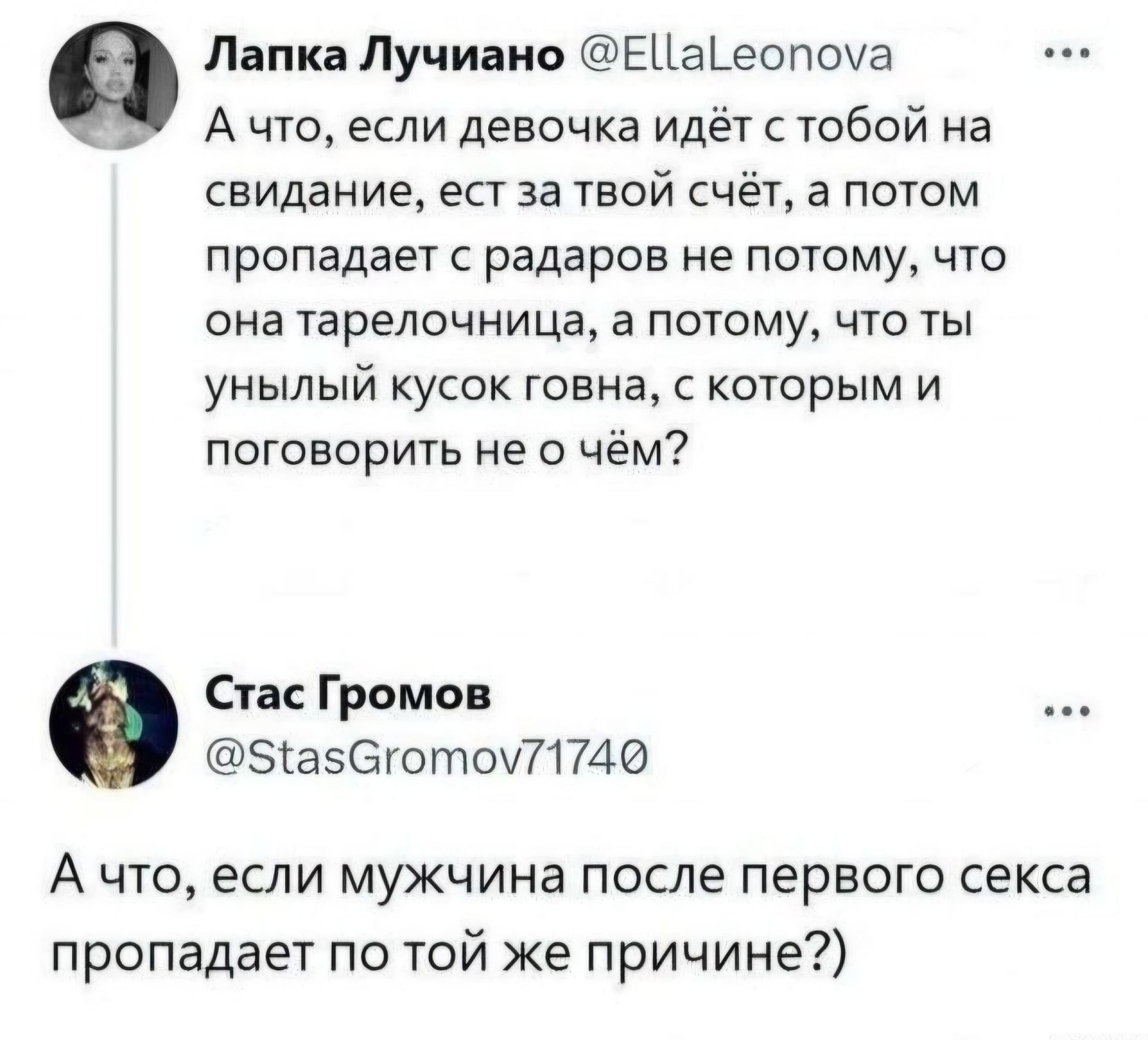 Лапка Лучиано @EllaLeonova А что, если девочка идёт с тобой на свидание, ест за твой счёт, а потом пропадает с радаров не потому, что она тарелочница, а потому, что ты унылый кусок говна, с которым и поговорить не о чём?
Стас Громов @StasGromov71740 А что, если мужчина после первого секса пропадает по той же причине?)