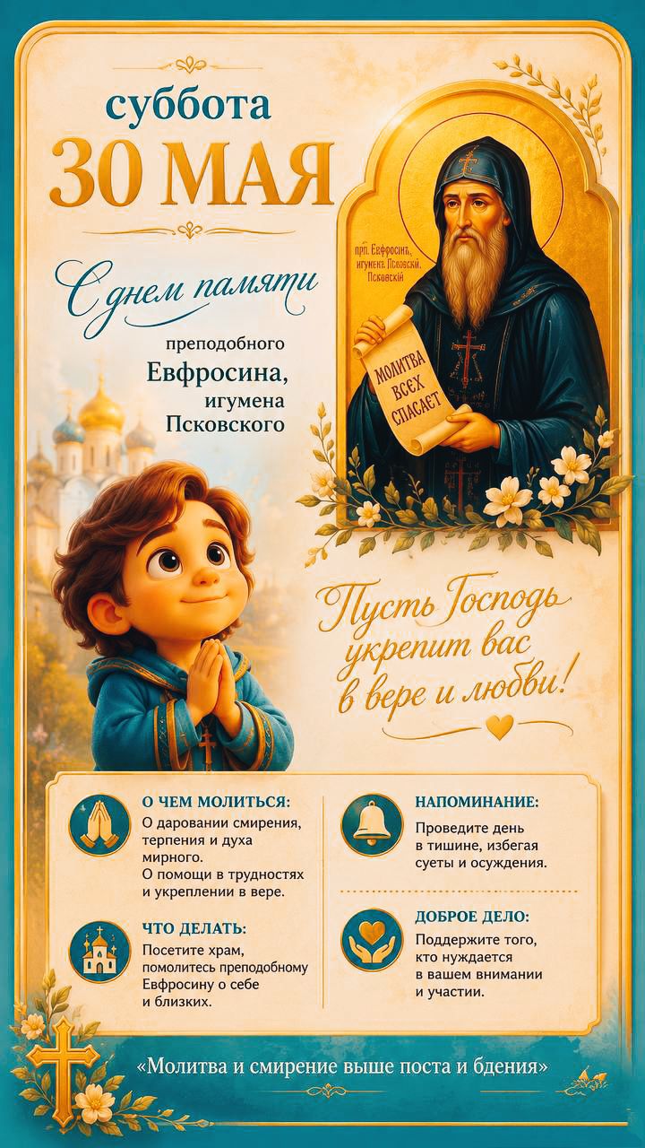 суббота 30 МАЯ С днем памяти преподобного Евфросина, игумена Псковского прп. Евфросин, игумен Псковский. МОЛИТВА ВСЕХ СПАСАЕТ Пусть Господь укрепит вас в вере и любви! О ЧЕМ МОЛИТЬСЯ: О даровании смирения, терпения и духа мирного. О помощи в трудностях и укреплении в вере. ЧТО ДЕЛАТЬ: Посетить храм, помолитесь преподобному Евфросину о себе и