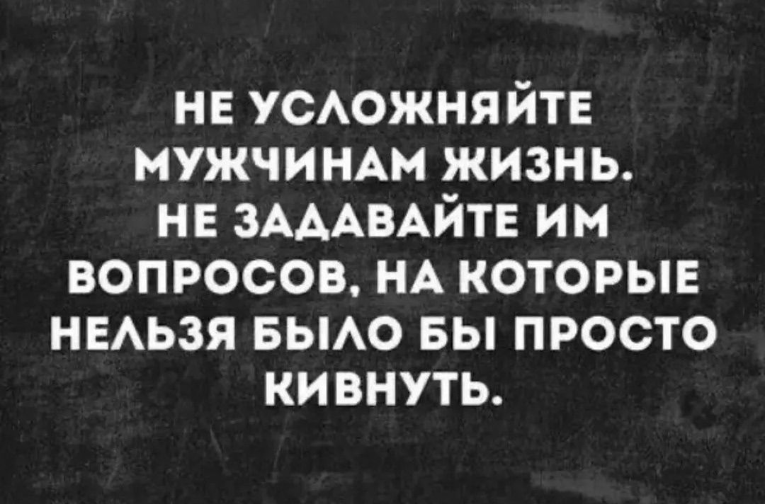 НЕ УСЛОЖНЯЙТЕ МУЖЧИНАМ ЖИЗНЬ. НЕ ЗАДАВАЙТЕ ИМ ВОПРОСОВ, НА КОТОРЫЕ НЕЛЬЗЯ БЫЛО БЫ ПРОСТО КИВНУТЬ.