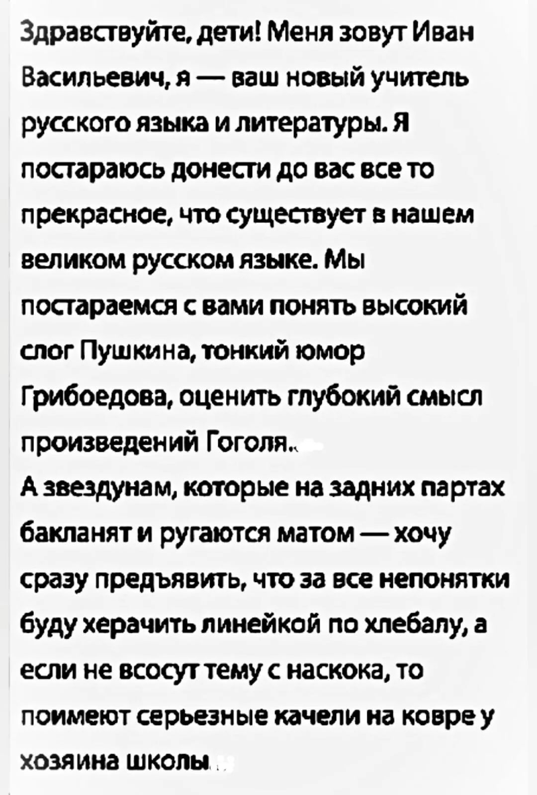 Здравствуйте, дети! Меня зовут Иван Васильевич, я — ваш новый учитель русского языка и литературы. Я постараюсь донести до вас все то прекрасное, что существует в нашем великом русском языке. Мы постараемся с вами понять высокий слог Пушкина, тонкий юмор Грибоедова, оценить глубокий смысл произведений Гоголя. А звездунам, которые на задних партах