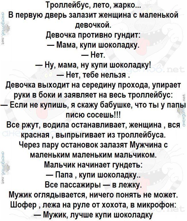 Троллейбус, лето, жарко... В первую дверь залазит женщина с маленькой девочкой. Девочка противно гундит: — Мама, купи шоколадку. — Нет. — Ну, мама, ну купи шоколадку! — Нет, тебе нельзя. Девочка выходит на середину прохода, упирает руки в боки и заявляет на весь троллейбус: — Если не купишь, я скажу бабушке, что ты у папы писю сосешь!!! Все ржут,