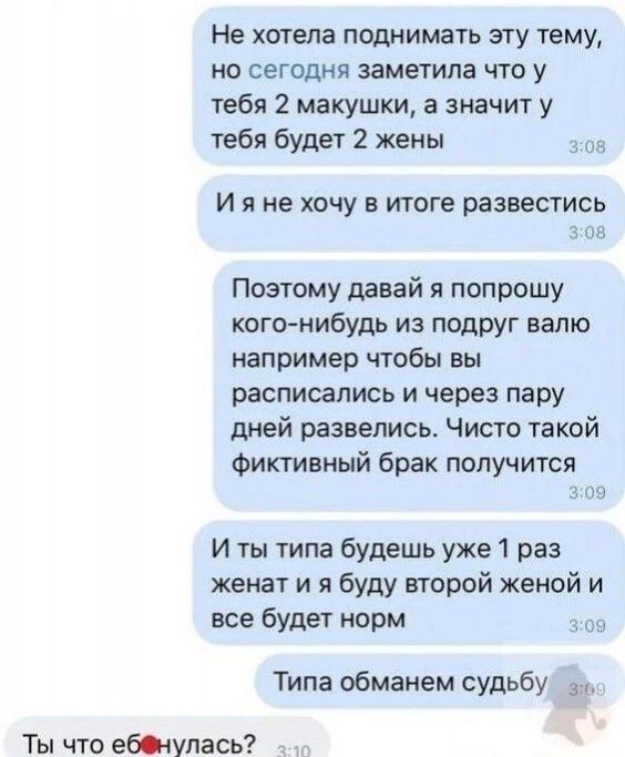 Не хотела поднимать эту тему, но сегодня заметила что у тебя 2 макушки, а значит у тебя будет 2 жены. И я не хочу в итоге развестись. Поэтому давай я попрошу кого-нибудь из подруг валю например чтобы вы расписались и через пару дней развелись. Чисто такой фиктивный брак получится. И ты типа будешь уже 1 раз женат и я буду второй женой и все будет