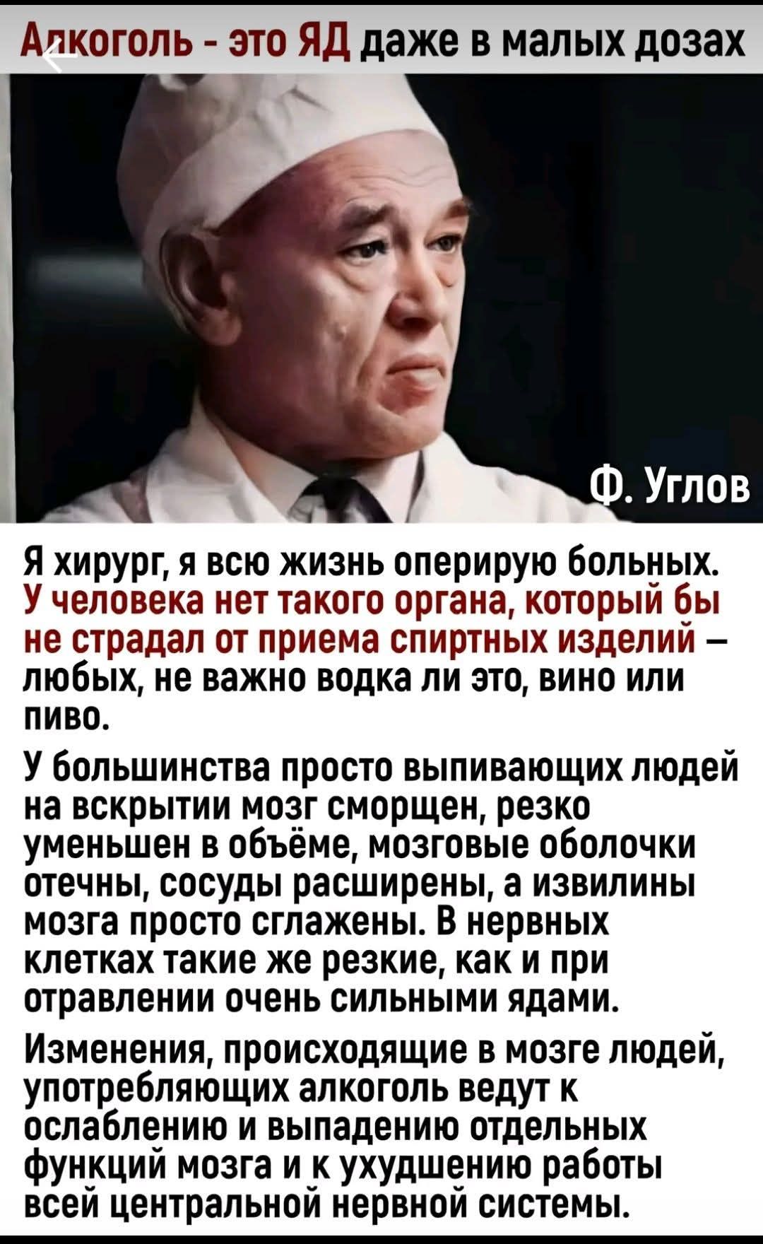 Алкоголь - это ЯД даже в малых дозах
Ф. Углов
Я хирург, я всю жизнь оперирую больных. У человека нет такого органа, который бы не страдал от приема спиртных изделий – любых, не важно водка ли это, вино или пиво.
У большинства просто выпивающих людей на вскрытии мозг сморщен, резко уменьшен в объёме, мозговые оболочки отечны, сосуды расширены, а
