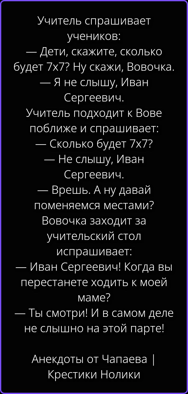 Учитель спрашивает учеников: — Дети, скажите, сколько будет 7х7? Ну скажи, Вовочка. — Я не слышу, Иван Сергеевич. Учитель подходит к Вове поближе и спрашивает: — Сколько будет 7х7? — Не слышу, Иван Сергеевич. — Врешь. А ну давай поменяемся местами? Вовочка заходит за учительский стол испрашивает: — Иван Сергеевич! Когда вы перестанете ходить к