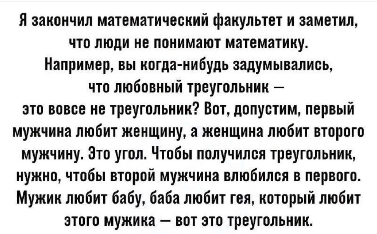 Я закончил математический факультет и заметил, что люди не понимают математику. Например, вы когда-нибудь задумывались, что любовный треугольник — это вовсе не треугольник? Вот, допустим, первый мужчина любит женщину, а женщина любит второго мужчину. Это угол. Чтобы получился треугольник, нужно, чтобы второй мужчина влюбился в первого. Мужик любит