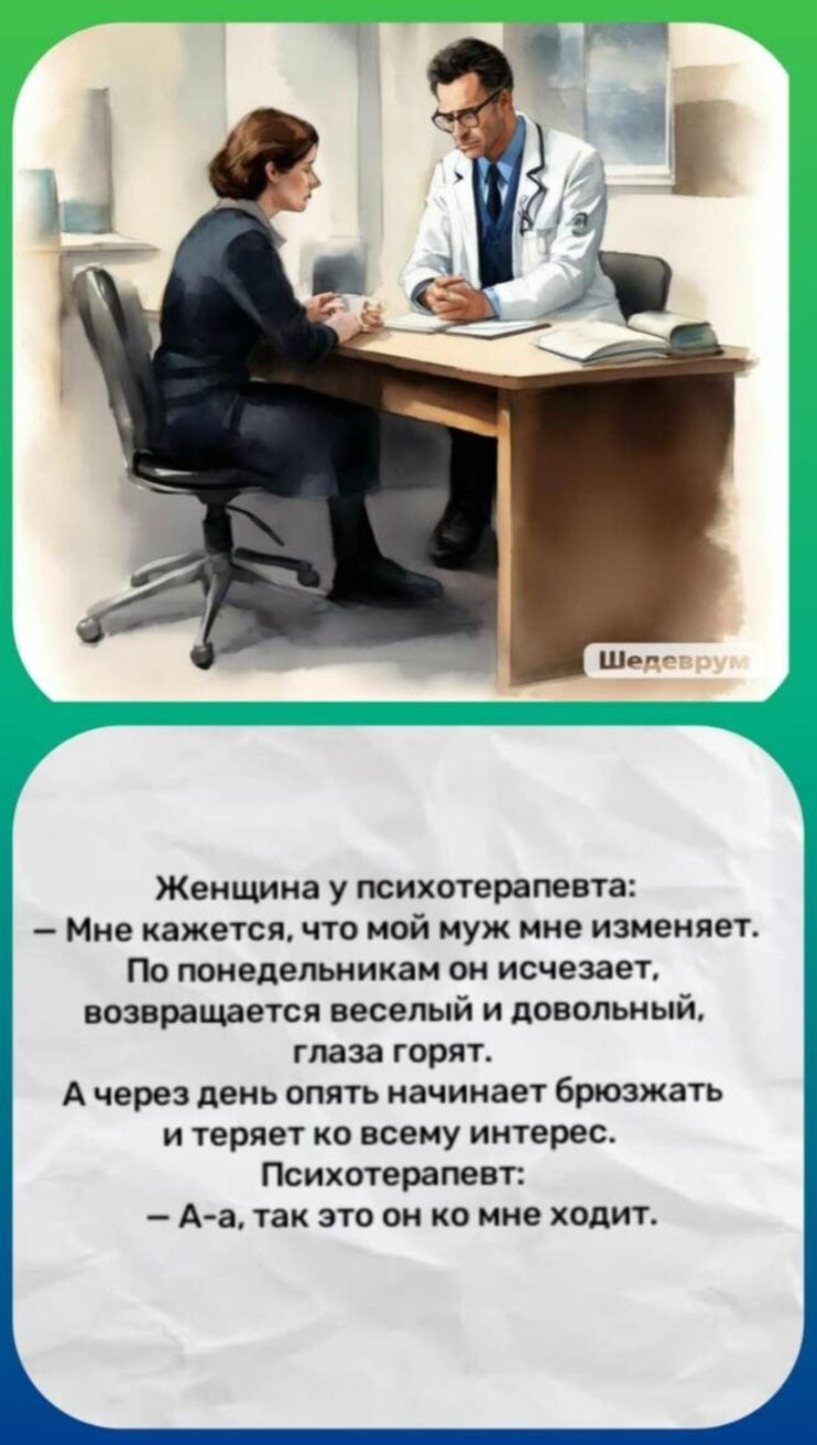 Женщина у психотерапевта: – Мне кажется, что мой муж мне изменяет. По понедельникам он исчезает, возвращается веселый и довольный, глаза горят. А через день опять начинает брюзжать и теряет ко всему интерес. Психотерапевт: – А-а, так это он ко мне ходит. Шедеврум