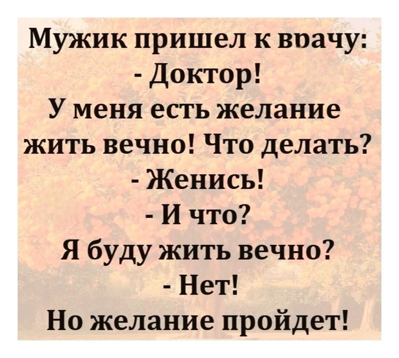Мужик пришел к врачу: - Доктор! У меня есть желание жить вечно! Что делать? - Женись! - И что? Я буду жить вечно? - Нет! Но желание пройдет!