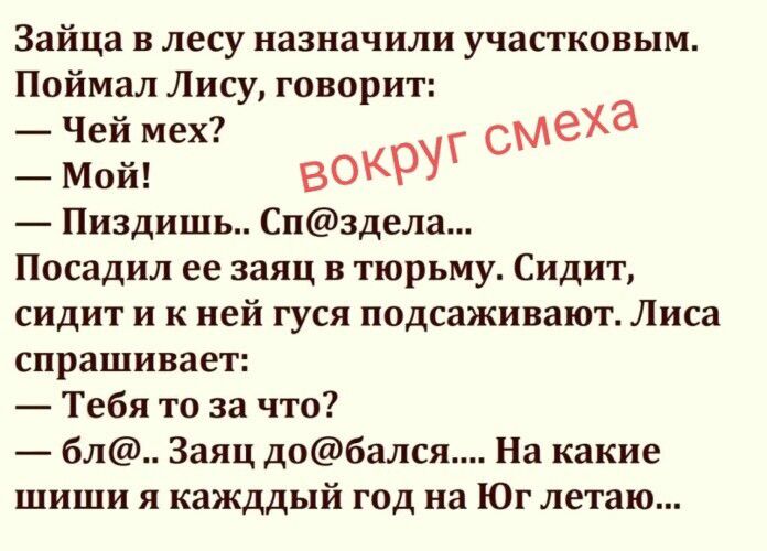 Зайца в лесу назначили участковым. Поймал Лису, говорит: — Чей мех? — Мой! — Пиздишь.. Сп@здела... Посадил ее заяц в тюрьму. Сидит, сидит и к ней гуся подсаживают. Лиса спрашивает: — Тебя то за что? — бл@.. Заяц до@бался.... На какие шиши я каждый год на Юг летаю...