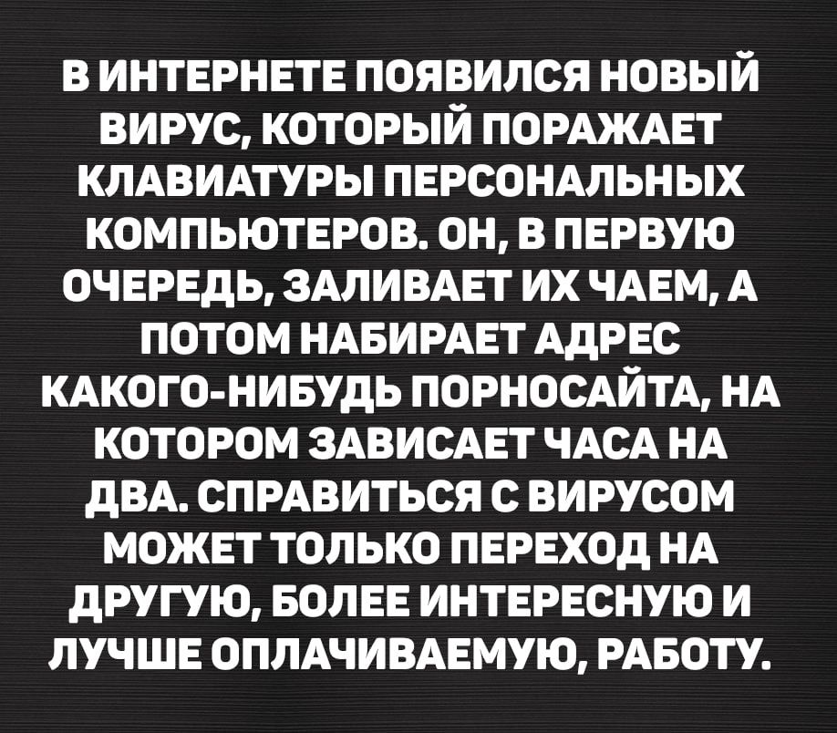 В ИНТЕРНЕТЕ ПОЯВИЛСЯ НОВЫЙ ВИРУС, КОТОРЫЙ ПОРАЖАЕТ КЛАВИАТУРЫ ПЕРСОНАЛЬНЫХ КОМПЬЮТЕРОВ. ОН, В ПЕРВУЮ ОЧЕРЕДЬ, ЗАЛИВАЕТ ИХ ЧАЕМ, А ПОТОМ НАБИРАЕТ АДРЕС КАКОГО-НИБУДЬ ПОРНОСАЙТА, НА КОТОРОМ ЗАВИСАЕТ ЧАСА НА ДВА. СПРАВИТЬСЯ С ВИРУСОМ МОЖЕТ ТОЛЬКО ПЕРЕХОД НА ДРУГУЮ, БОЛЕЕ ИНТЕРЕСНУЮ И ЛУЧШЕ ОПЛАЧИВАЕМУЮ, РАБОТУ.