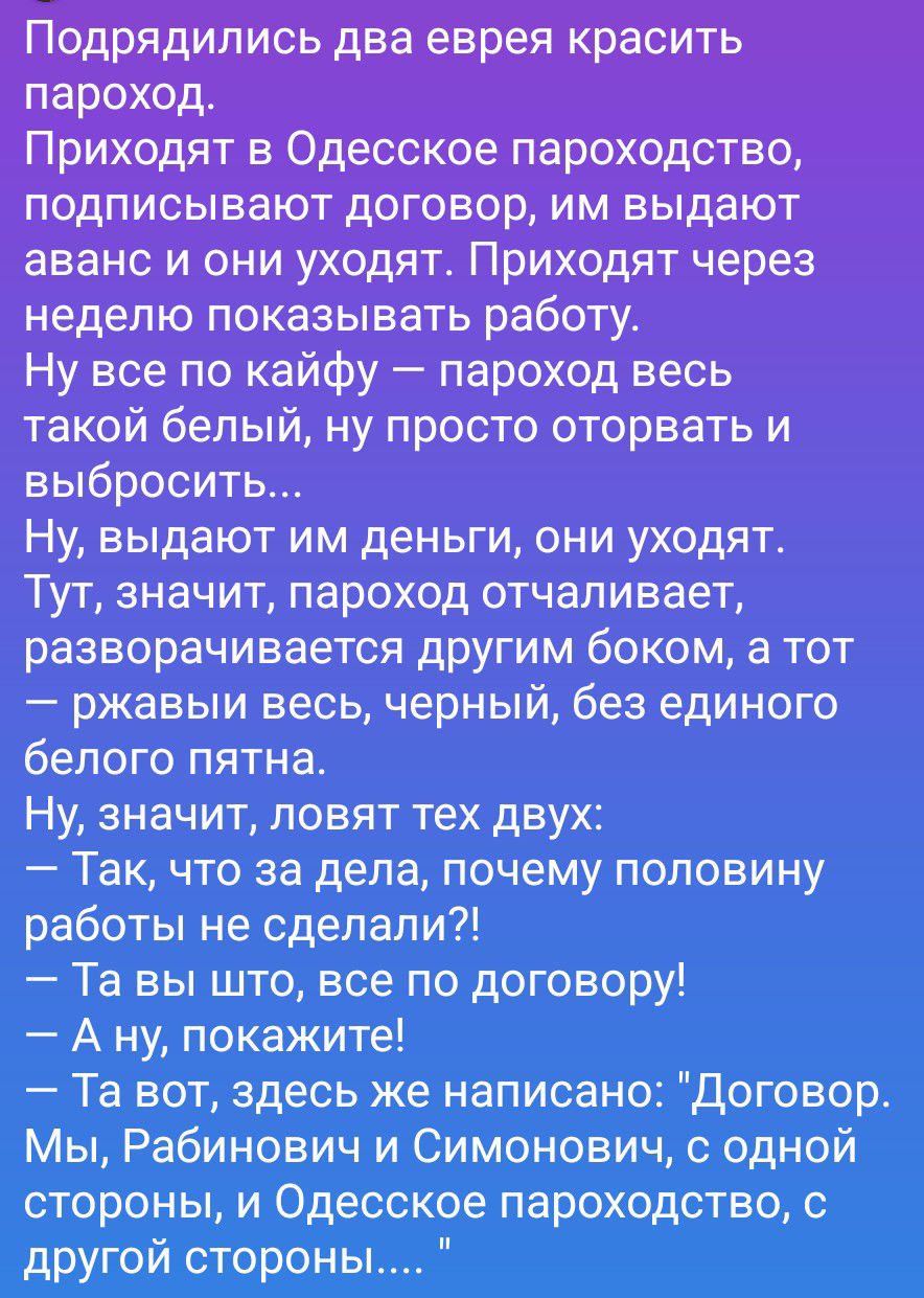 Подрядились два еврея красить пароход. Приходят в Одесское пароходство, подписывают договор, им выдают аванс и они уходят. Приходят через неделю показывать работу. Ну все по кайфу — пароход весь такой белый, ну просто оторвать и выбросить... Ну, выдают им деньги, они уходят. Тут, значит, пароход отчаливает, разворачивается другим боком, а тот —