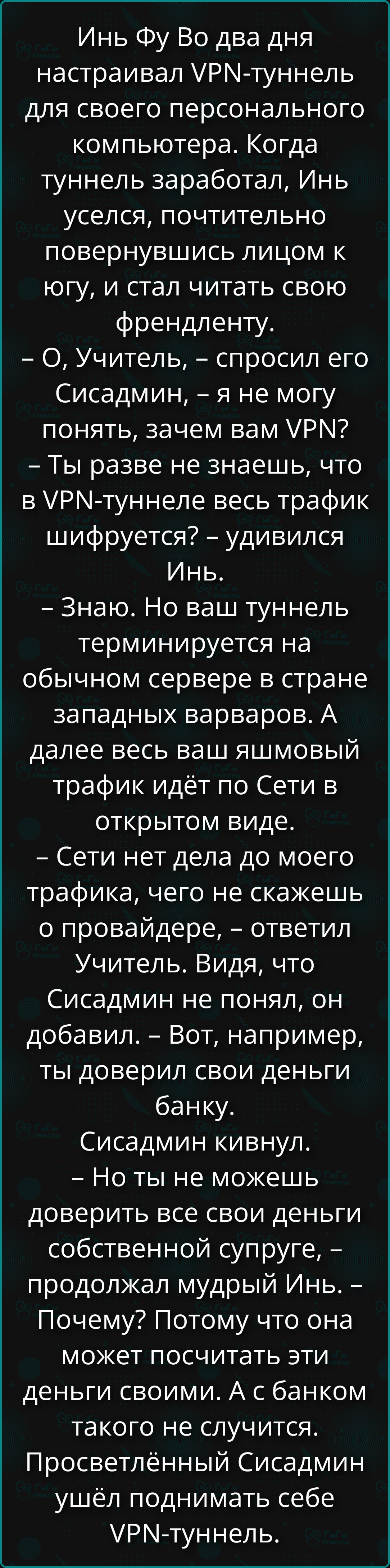 Инь Фу Во два дня настраивал VPN-туннель для своего персонального компьютера. Когда туннель заработал, Инь уселся, почтительно повернувшись лицом к югу, и стал читать свою френдленту.
– О, Учитель, – спросил его Сисадмин, – я не могу понять, зачем вам VPN?
– Ты разве не знаешь, что в VPN-туннеле весь трафик шифруется? – удивился Инь.
– Знаю. Но