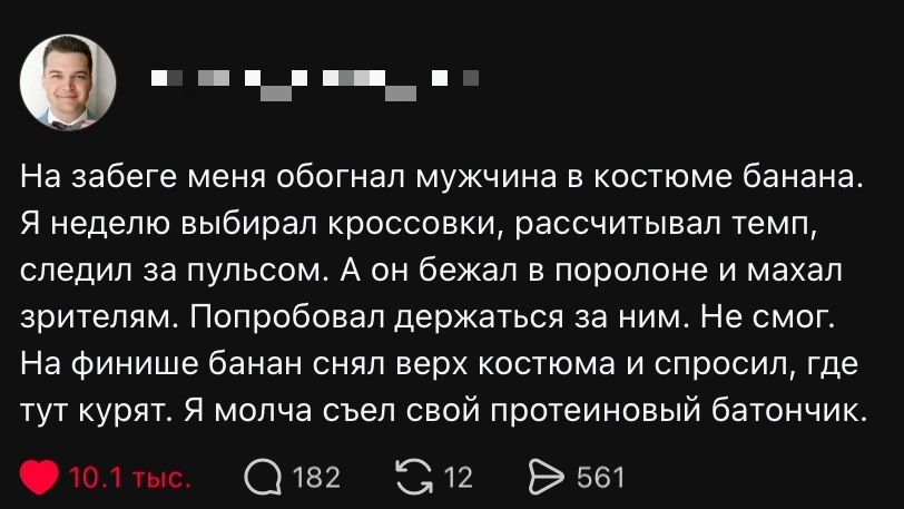 На забеге меня обогнал мужчина в костюме банана. Я неделю выбирал кроссовки, рассчитывал темп, следил за пульсом. А он бежал в поролоне и махал зрителям. Попробовал держаться за ним. Не смог. На финише банан снял верх костюма и спросил, где тут курят. Я молча съел свой протеиновый батончик.