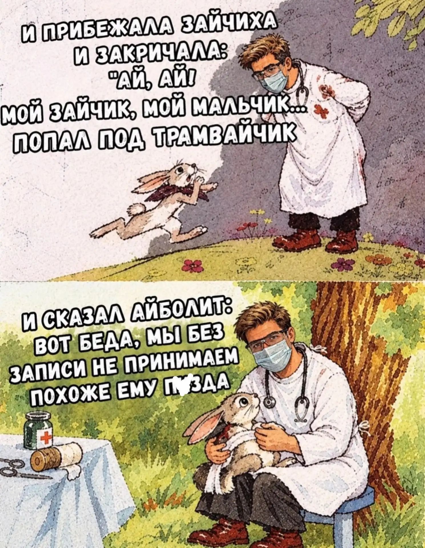 И прибежала зайчиха и закричала: 'Ай, ай! Мой зайчик, мой мальчик... попал под трамвайчик' И сказал Айболит: 'Вот беда, мы без записи не принимаем, похоже ему пизда'