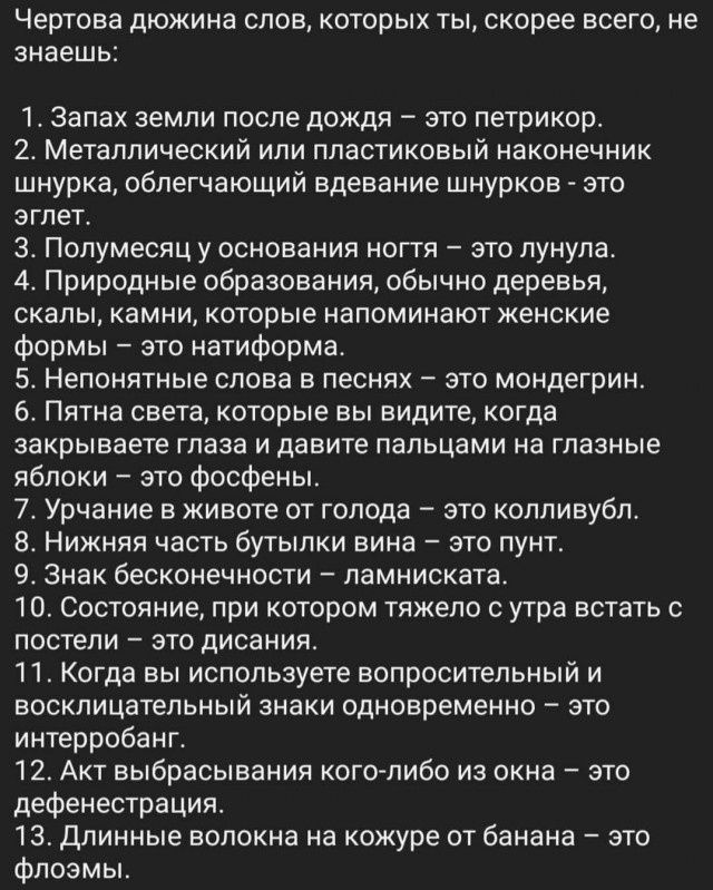 Чертова дюжина слов, которых ты, скорее всего, не знаешь:
1. Запах земли после дождя – это петрикор.
2. Металлический или пластиковый наконечник шнурка, облегчающий вдевание шнурков – это эглет.
3. Полумесяц у основания ногтя – это лунула.
4. Природные образования, обычно деревья, скалы, камни, которые напоминают женские формы – это натиформа.
5.