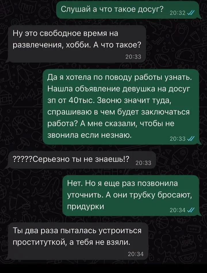 Слушай а что такое досуг? Ну это свободное время на развлечения, хобби. А что такое? Да я хотела по поводу работы узнать. Нашла объявление девушка на досуг зп от 40тыс. Звоню значит туда, спрашиваю в чем будет заключаться работа? А мне сказали, чтобы не звонила если незнаю. ?????Серьезно ты не знаешь!? Нет. Но я еще раз позвонила уточнить. А они