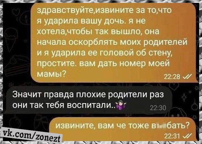 здравствуйте, извините за то, что я ударила вашу дочь. я не хотела, чтобы так вышло, она начала оскорблять моих родителей и я ударила ее головой об стену, простите. вам дать номер моей мамы? Значит правда плохие родители раз они так тебя воспитали.. извините, вам че тоже выебать?