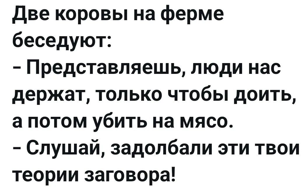 Две коровы на ферме беседуют: - Представляешь, люди нас держат, только чтобы доить, а потом убить на мясо. - Слушай, задолбали эти твои теории заговора!