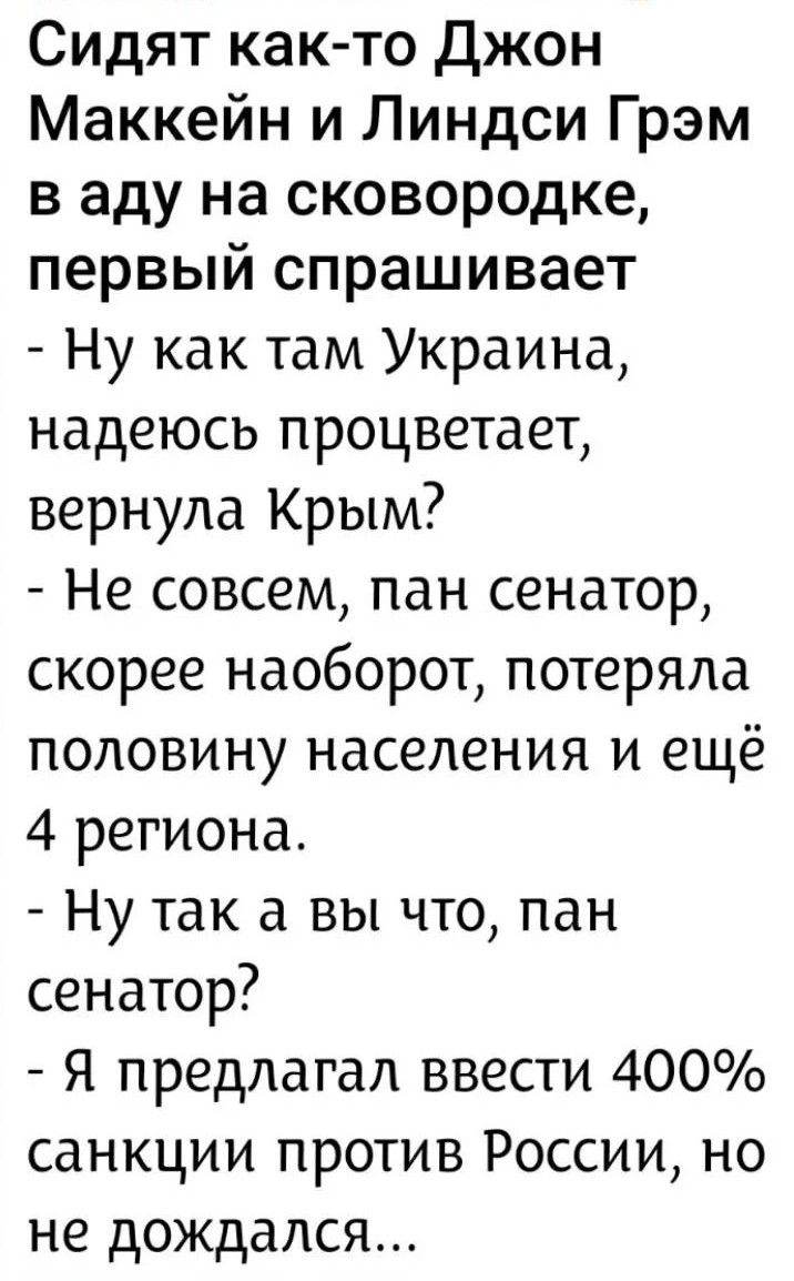Сидят как-то Джон Маккейн и Линдси Грэм в аду на сковородке, первый спрашивает - Ну как там Украина, надеюсь процветает, вернула Крым? - Не совсем, пан сенатор, скорее наоборот, потеряла половину населения и ещё 4 региона. - Ну так а вы что, пан сенатор? - Я предлагал ввести 400% санкции против России, но не дождался...