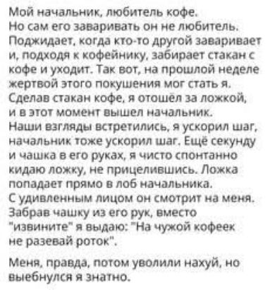 Мой начальник, любитель кофе. Но сам его заваривать он не любит. Поджидает, когда кто-то другой заваривает и, подходя к кофейнику, забирает стакан с кофе и уходит. Так вот, на прошлой неделе жертвой этого покушения мог стать я. Сделав стакан кофе, я отошёл за ложкой, и в этот момент вышел начальник. Наши взгляды встретились, я ускорил шаг,