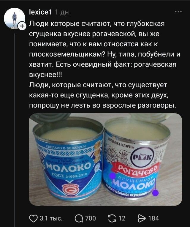 lexice1 1 дн. Люди которые считают, что глубокская сгущенка вкуснее рогачевской, вы же понимаете, что к вам относятся как к плоскоземельщикам? Ну, типа, побуднели и хватит. Есть очевидный факт: рогачевская вкуснее!!! Люди, которые считают, что существует какая-то еще сгущенка, кроме этих двух, попрошу не лезть во взрослые разговоры. МОЛОКО