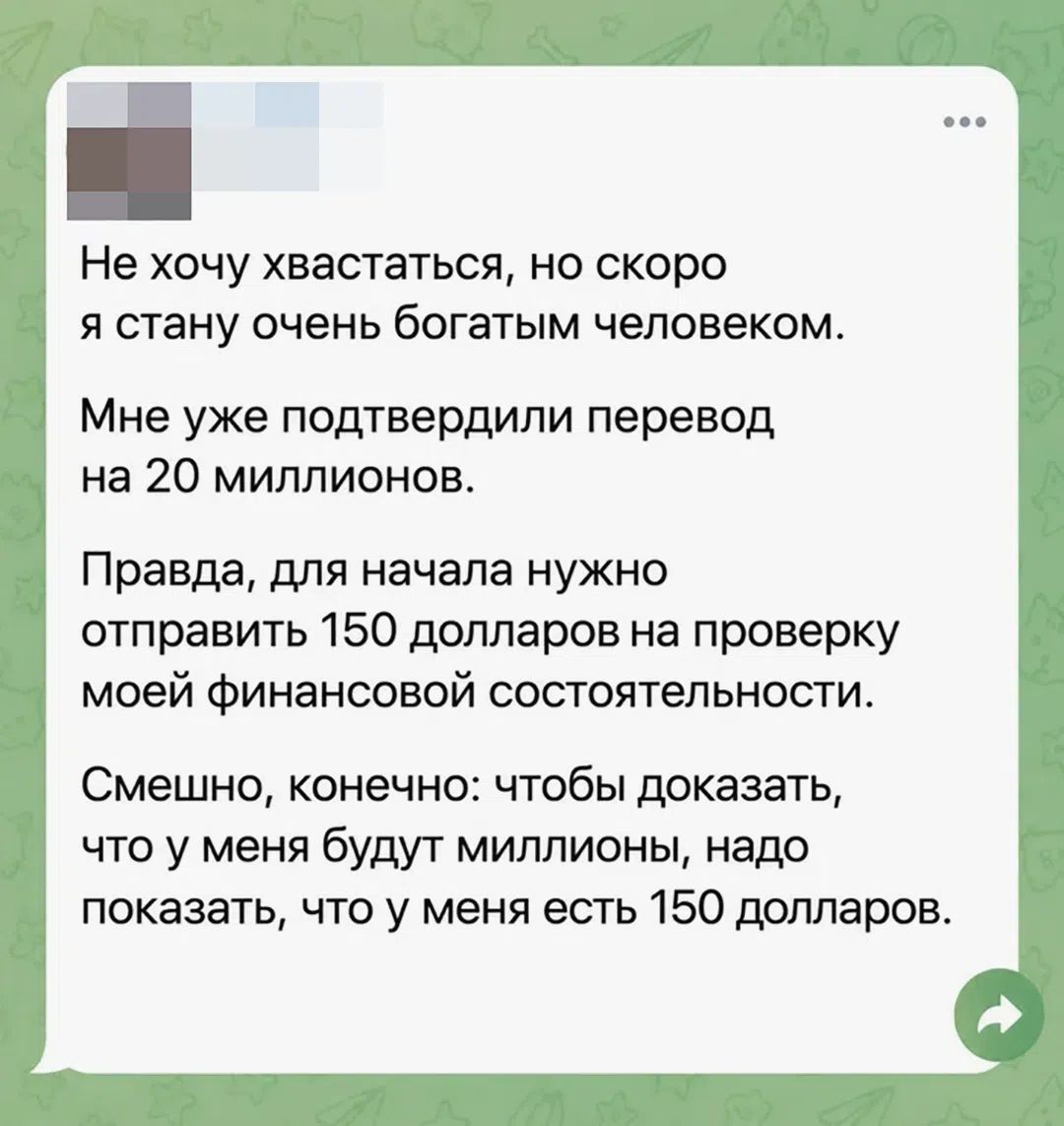 Не хочу хвастаться, но скоро я стану очень богатым человеком. Мне уже подтвердили перевод на 20 миллионов. Правда, для начала нужно отправить 150 долларов на проверку моей финансовой состоятельности. Смешно, конечно: чтобы доказать, что у меня будут миллионы, надо показать, что у меня есть 150 долларов.