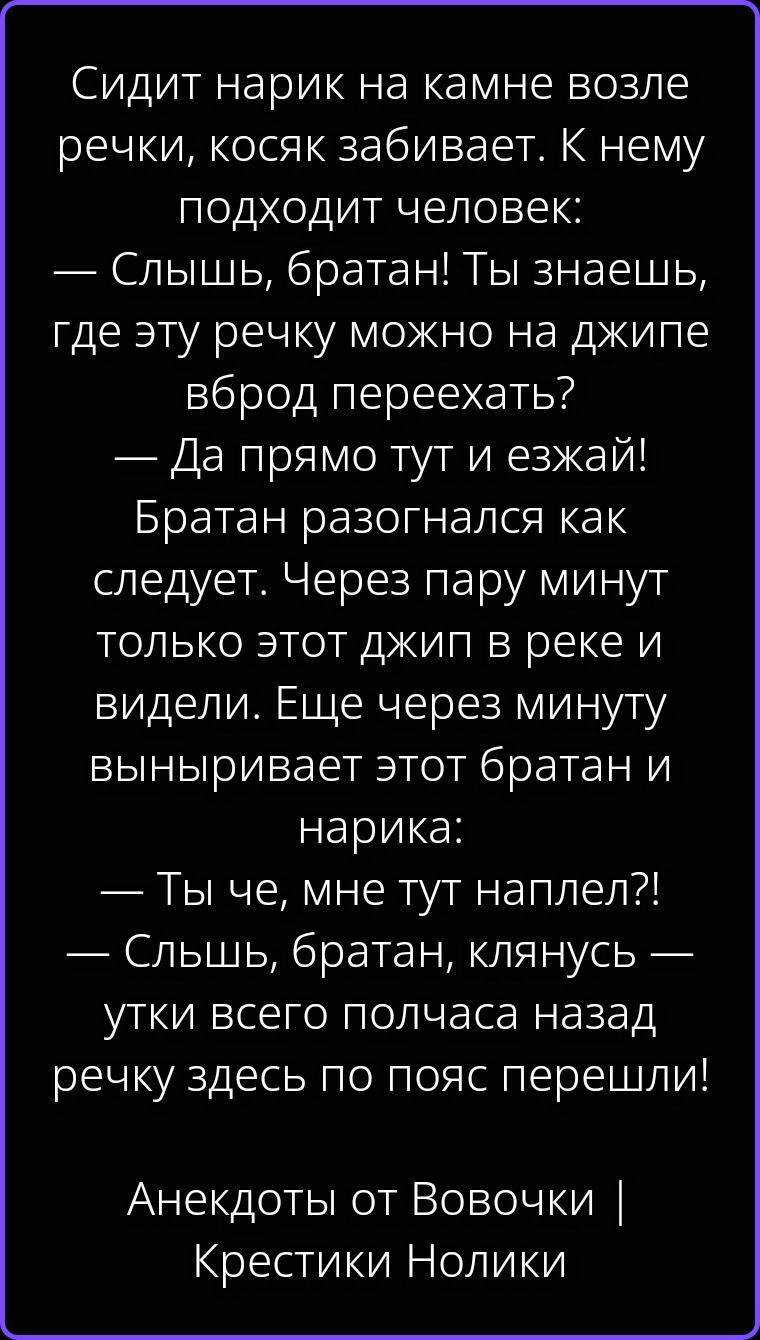 Сидит нарик на камне возле речки, косяк забивает. К нему подходит человек: — Слышь, братан! Ты знаешь, где эту речку можно на джипе вброд переехать? — Да прямо тут и езжай! Братан разогнался как следует. Через пару минут только этот джип в реке и видели. Еще через минуту выныривает этот братан и нарика: — Ты че, мне тут наплел?! — Слышь, братан,